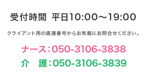 受付時間 平日10:00～19:00　クライアント用の直通番号からお気軽にお問合せ下さい。ナース：050-3106-3838、介護：050-3106-3839
